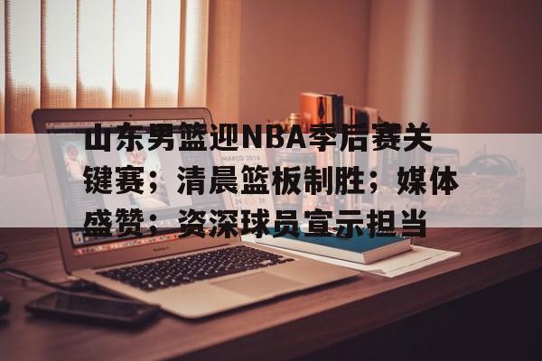 华体会-山东男篮迎NBA季后赛关键赛；清晨篮板制胜；媒体盛赞；资深球员宣示担当的简单介绍
